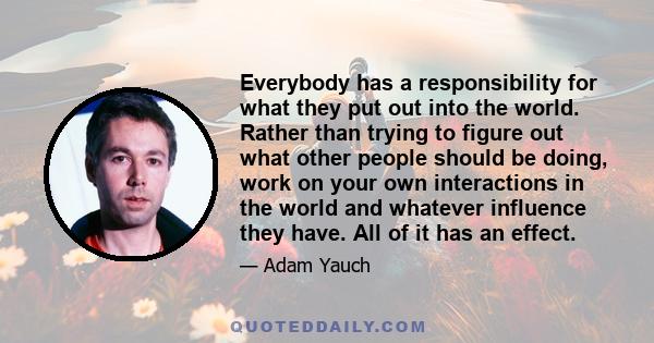 Everybody has a responsibility for what they put out into the world. Rather than trying to figure out what other people should be doing, work on your own interactions in the world and whatever influence they have. All