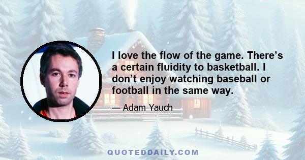 I love the flow of the game. There’s a certain fluidity to basketball. I don’t enjoy watching baseball or football in the same way.