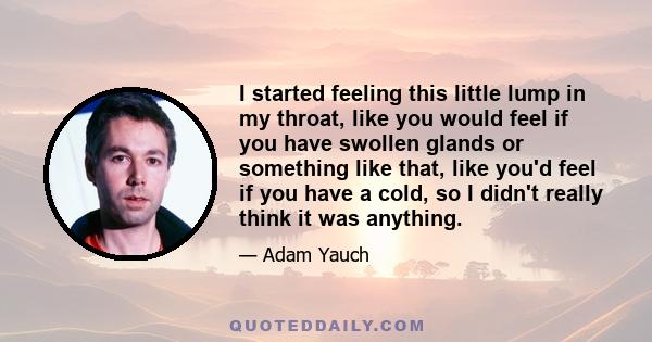 I started feeling this little lump in my throat, like you would feel if you have swollen glands or something like that, like you'd feel if you have a cold, so I didn't really think it was anything.