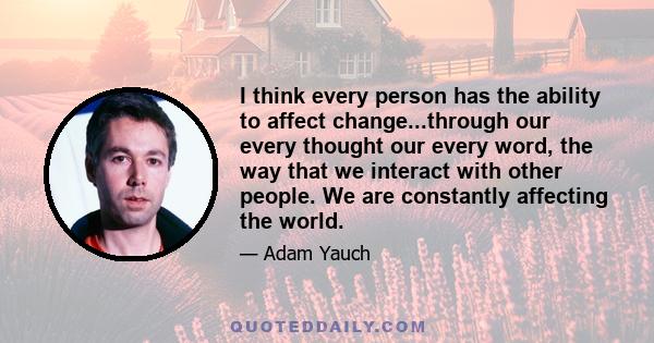 I think every person has the ability to affect change...through our every thought our every word, the way that we interact with other people. We are constantly affecting the world.