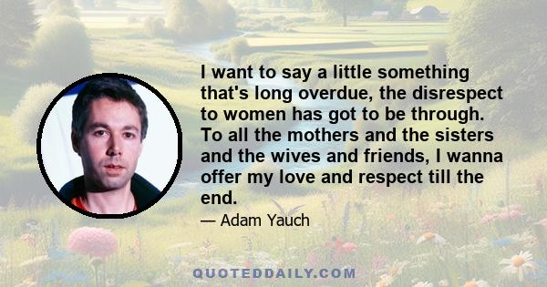 I want to say a little something that's long overdue, the disrespect to women has got to be through. To all the mothers and the sisters and the wives and friends, I wanna offer my love and respect till the end.