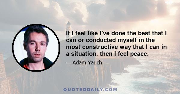 If I feel like I've done the best that I can or conducted myself in the most constructive way that I can in a situation, then I feel peace.