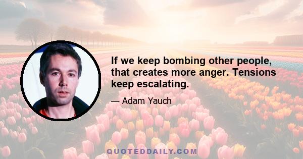 If we keep bombing other people, that creates more anger. Tensions keep escalating.