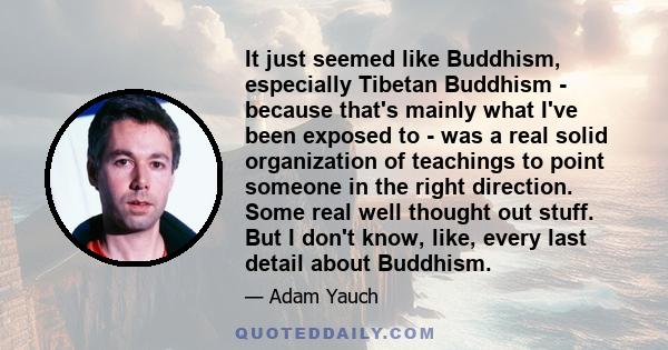 It just seemed like Buddhism, especially Tibetan Buddhism - because that's mainly what I've been exposed to - was a real solid organization of teachings to point someone in the right direction. Some real well thought