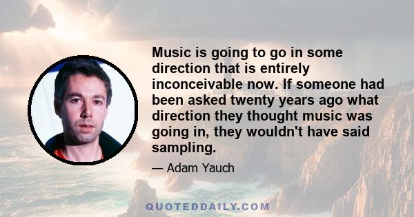 Music is going to go in some direction that is entirely inconceivable now. If someone had been asked twenty years ago what direction they thought music was going in, they wouldn't have said sampling.