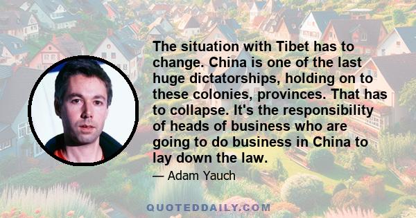 The situation with Tibet has to change. China is one of the last huge dictatorships, holding on to these colonies, provinces. That has to collapse. It's the responsibility of heads of business who are going to do