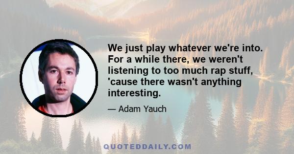 We just play whatever we're into. For a while there, we weren't listening to too much rap stuff, 'cause there wasn't anything interesting.