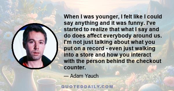 When I was younger, I felt like I could say anything and it was funny. I've started to realize that what I say and do does affect everybody around us. I'm not just talking about what you put on a record - even just