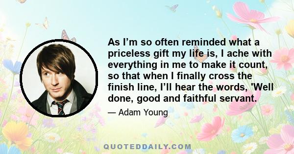 As I’m so often reminded what a priceless gift my life is, I ache with everything in me to make it count, so that when I finally cross the finish line, I’ll hear the words, 'Well done, good and faithful servant.