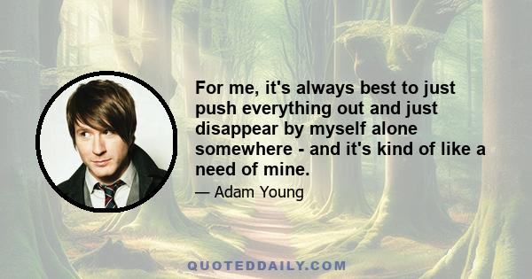 For me, it's always best to just push everything out and just disappear by myself alone somewhere - and it's kind of like a need of mine.