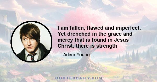 I am fallen, flawed and imperfect. Yet drenched in the grace and mercy that is found in Jesus Christ, there is strength