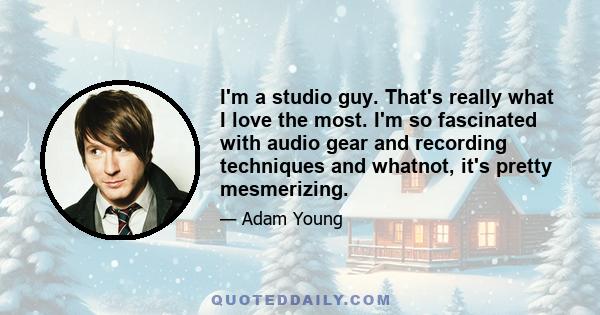 I'm a studio guy. That's really what I love the most. I'm so fascinated with audio gear and recording techniques and whatnot, it's pretty mesmerizing.