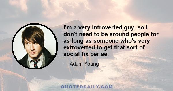 I'm a very introverted guy, so I don't need to be around people for as long as someone who's very extroverted to get that sort of social fix per se.