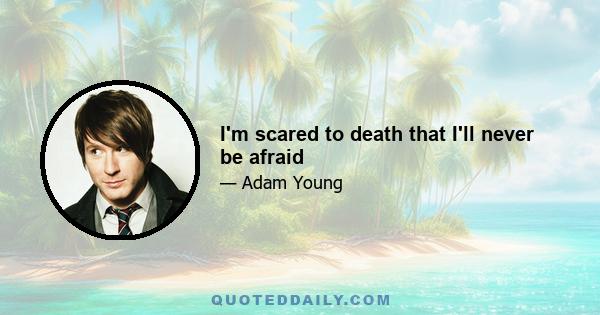 I'm scared to death that I'll never be afraid