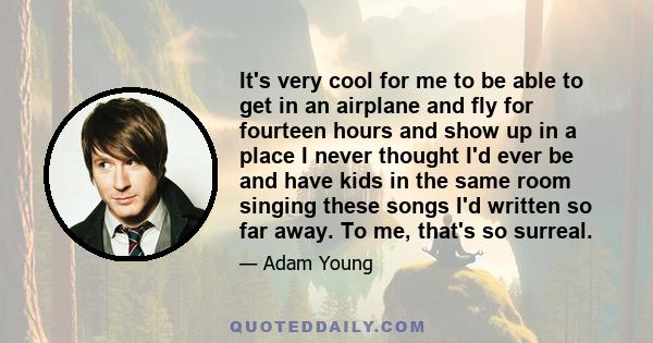 It's very cool for me to be able to get in an airplane and fly for fourteen hours and show up in a place I never thought I'd ever be and have kids in the same room singing these songs I'd written so far away. To me,