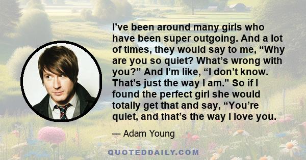 I’ve been around many girls who have been super outgoing. And a lot of times, they would say to me, “Why are you so quiet? What’s wrong with you?” And I’m like, “I don’t know. That’s just the way I am.” So if I found