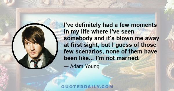 I've definitely had a few moments in my life where I've seen somebody and it's blown me away at first sight, but I guess of those few scenarios, none of them have been like... I'm not married.