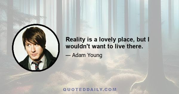 Reality is a lovely place, but I wouldn't want to live there.