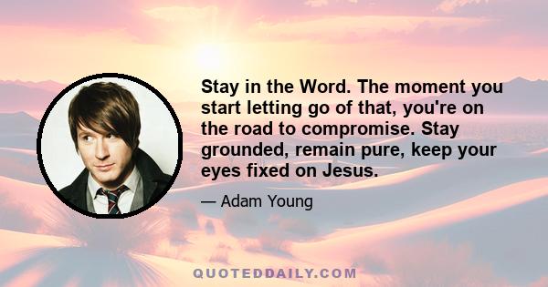 Stay in the Word. The moment you start letting go of that, you're on the road to compromise. Stay grounded, remain pure, keep your eyes fixed on Jesus.