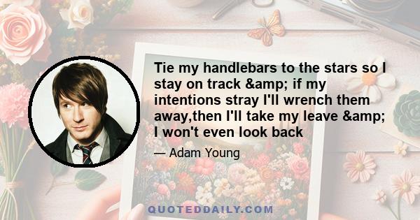 Tie my handlebars to the stars so I stay on track & if my intentions stray I'll wrench them away,then I'll take my leave & I won't even look back