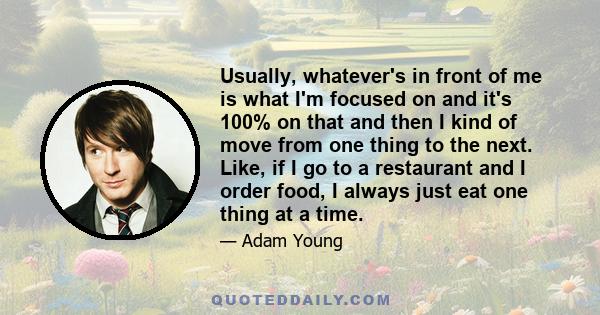 Usually, whatever's in front of me is what I'm focused on and it's 100% on that and then I kind of move from one thing to the next. Like, if I go to a restaurant and I order food, I always just eat one thing at a time.