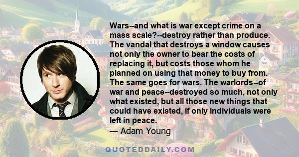 Wars--and what is war except crime on a mass scale?--destroy rather than produce. The vandal that destroys a window causes not only the owner to bear the costs of replacing it, but costs those whom he planned on using