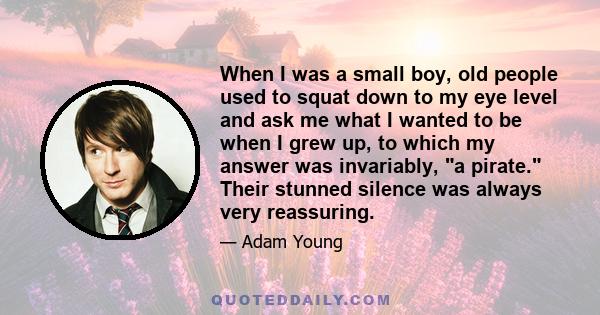 When I was a small boy, old people used to squat down to my eye level and ask me what I wanted to be when I grew up, to which my answer was invariably, a pirate. Their stunned silence was always very reassuring.