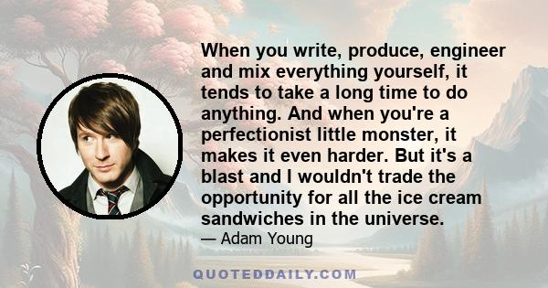 When you write, produce, engineer and mix everything yourself, it tends to take a long time to do anything. And when you're a perfectionist little monster, it makes it even harder. But it's a blast and I wouldn't trade