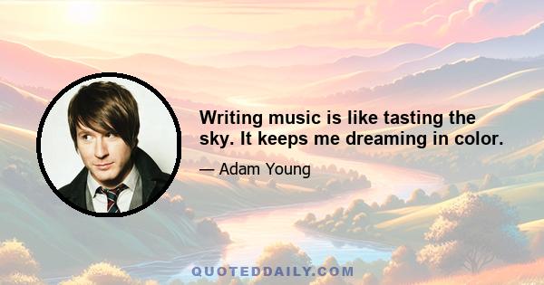 Writing music is like tasting the sky. It keeps me dreaming in color.