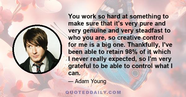 You work so hard at something to make sure that it's very pure and very genuine and very steadfast to who you are, so creative control for me is a big one. Thankfully, I've been able to retain 98% of it which I never