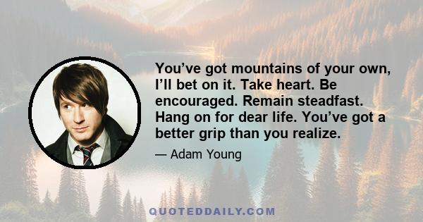 You’ve got mountains of your own, I’ll bet on it. Take heart. Be encouraged. Remain steadfast. Hang on for dear life. You’ve got a better grip than you realize.