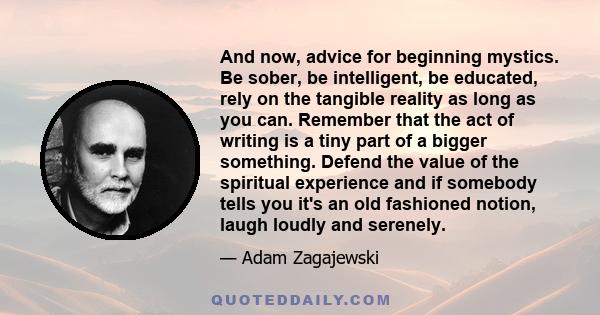 And now, advice for beginning mystics. Be sober, be intelligent, be educated, rely on the tangible reality as long as you can. Remember that the act of writing is a tiny part of a bigger something. Defend the value of