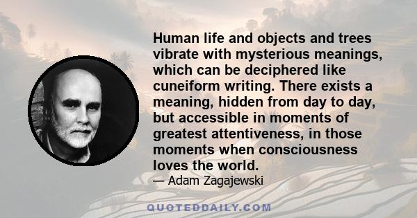 Human life and objects and trees vibrate with mysterious meanings, which can be deciphered like cuneiform writing. There exists a meaning, hidden from day to day, but accessible in moments of greatest attentiveness, in