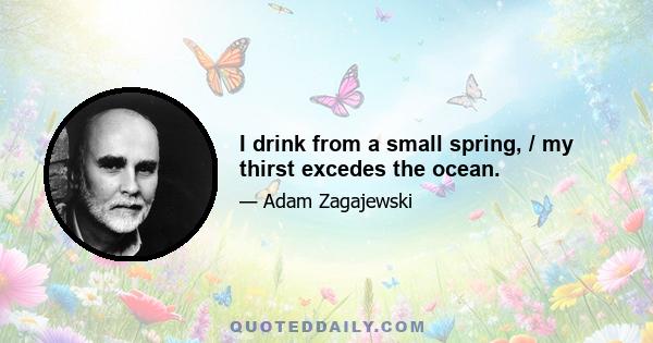 I drink from a small spring, / my thirst excedes the ocean.