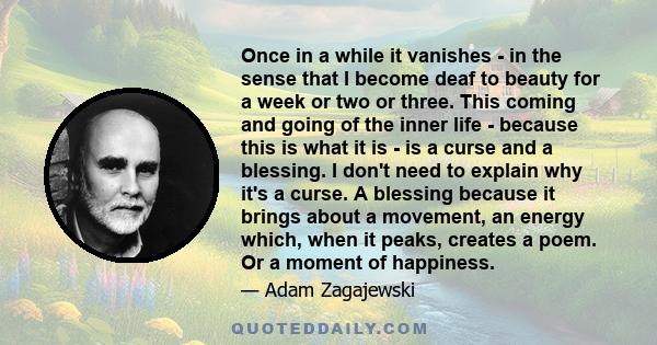 Once in a while it vanishes - in the sense that I become deaf to beauty for a week or two or three. This coming and going of the inner life - because this is what it is - is a curse and a blessing. I don't need to