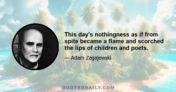 This day's nothingness as if from spite became a flame and scorched the lips of children and poets.