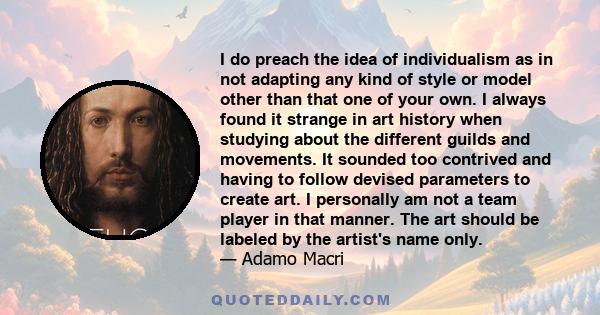 I do preach the idea of individualism as in not adapting any kind of style or model other than that one of your own. I always found it strange in art history when studying about the different guilds and movements. It