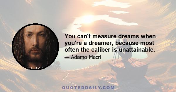 You can't measure dreams when you're a dreamer, because most often the caliber is unattainable.