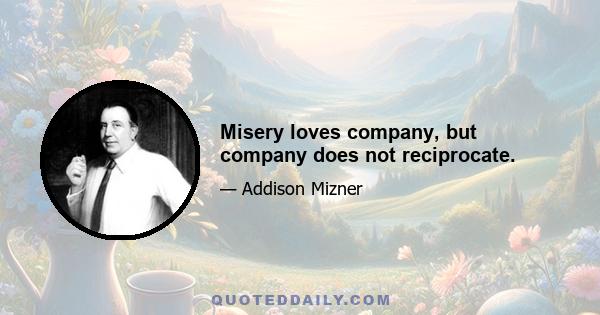 Misery loves company, but company does not reciprocate.