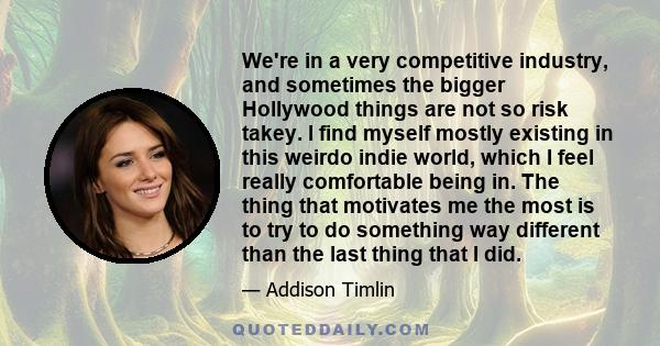 We're in a very competitive industry, and sometimes the bigger Hollywood things are not so risk takey. I find myself mostly existing in this weirdo indie world, which I feel really comfortable being in. The thing that