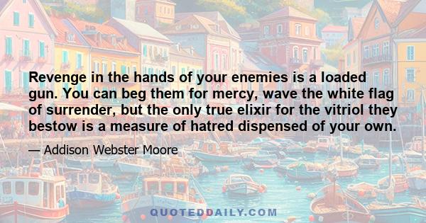 Revenge in the hands of your enemies is a loaded gun. You can beg them for mercy, wave the white flag of surrender, but the only true elixir for the vitriol they bestow is a measure of hatred dispensed of your own.