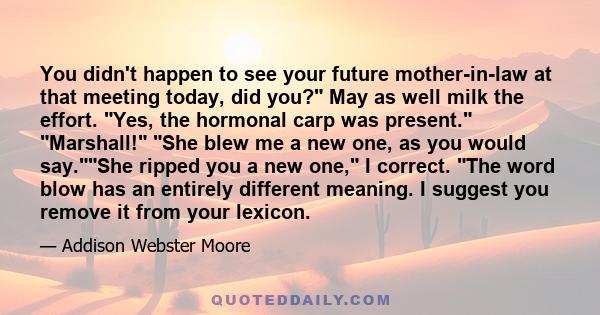 You didn't happen to see your future mother-in-law at that meeting today, did you? May as well milk the effort. Yes, the hormonal carp was present. Marshall! She blew me a new one, as you would say.She ripped you a new