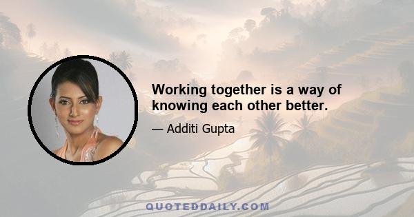 Working together is a way of knowing each other better.