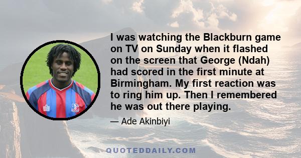 I was watching the Blackburn game on TV on Sunday when it flashed on the screen that George (Ndah) had scored in the first minute at Birmingham. My first reaction was to ring him up. Then I remembered he was out there