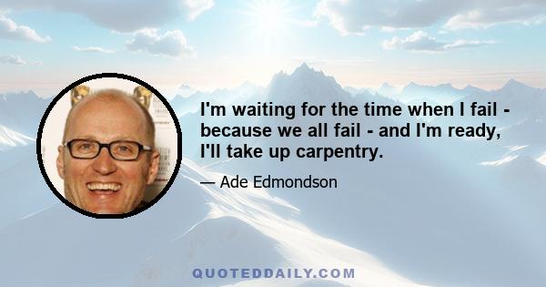 I'm waiting for the time when I fail - because we all fail - and I'm ready, I'll take up carpentry.