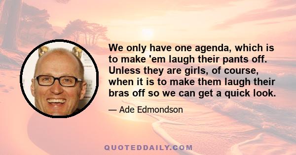 We only have one agenda, which is to make 'em laugh their pants off. Unless they are girls, of course, when it is to make them laugh their bras off so we can get a quick look.