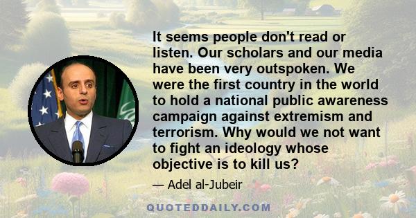 It seems people don't read or listen. Our scholars and our media have been very outspoken. We were the first country in the world to hold a national public awareness campaign against extremism and terrorism. Why would