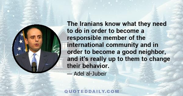 The Iranians know what they need to do in order to become a responsible member of the international community and in order to become a good neighbor, and it's really up to them to change their behavior.