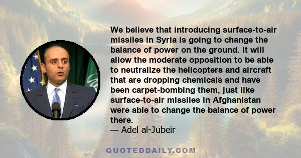 We believe that introducing surface-to-air missiles in Syria is going to change the balance of power on the ground. It will allow the moderate opposition to be able to neutralize the helicopters and aircraft that are