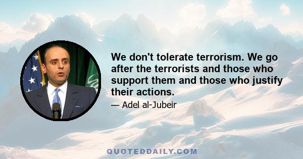 We don't tolerate terrorism. We go after the terrorists and those who support them and those who justify their actions.